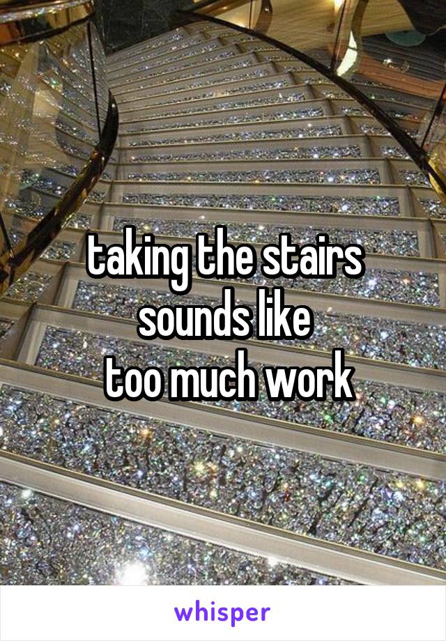 taking the stairs sounds like
 too much work