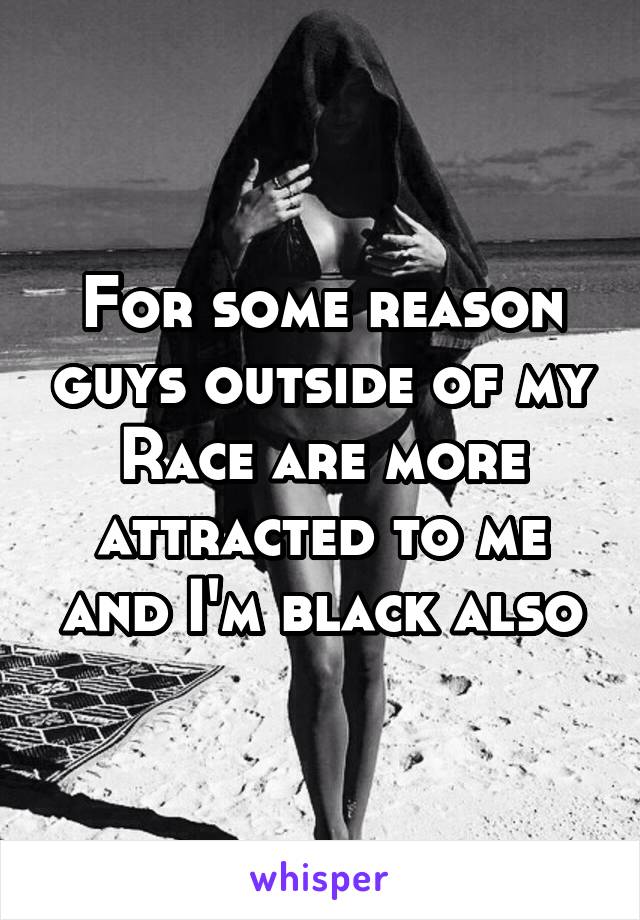 For some reason guys outside of my
Race are more attracted to me and I'm black also