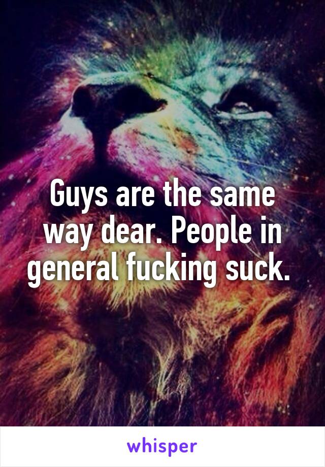 Guys are the same way dear. People in general fucking suck. 