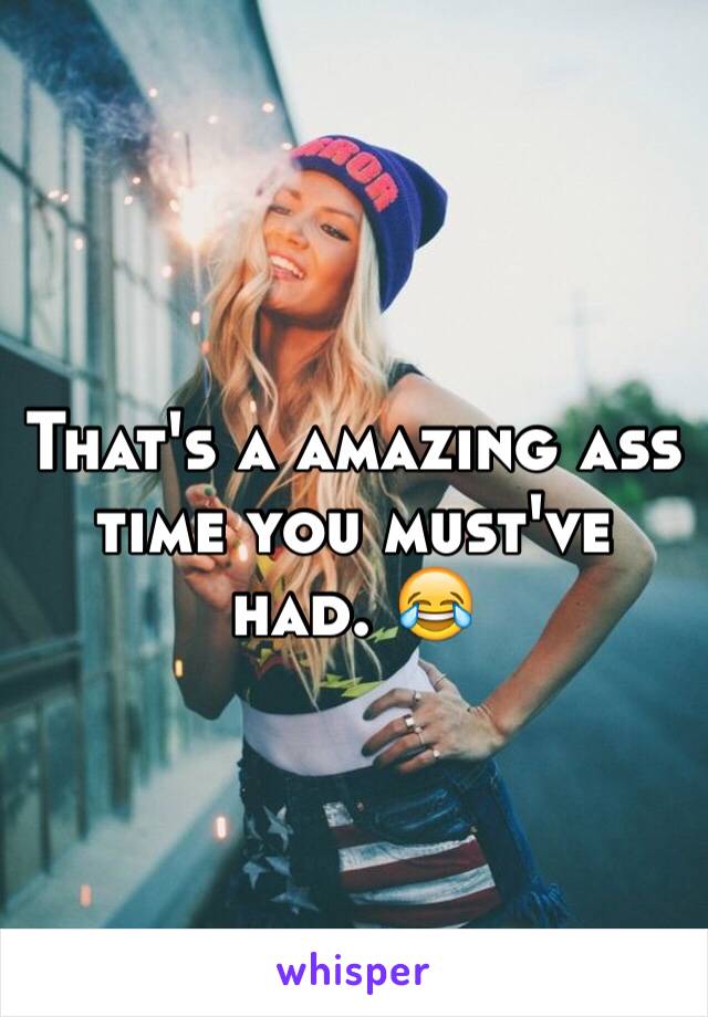 That's a amazing ass time you must've had. 😂