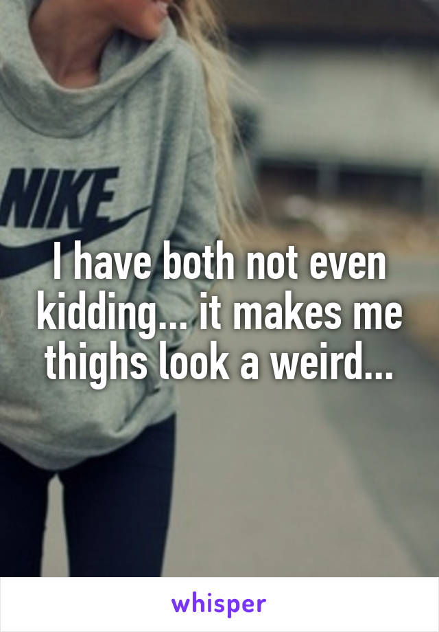 I have both not even kidding... it makes me thighs look a weird...