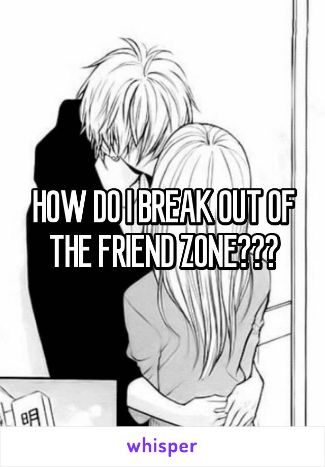 HOW DO I BREAK OUT OF THE FRIEND ZONE???