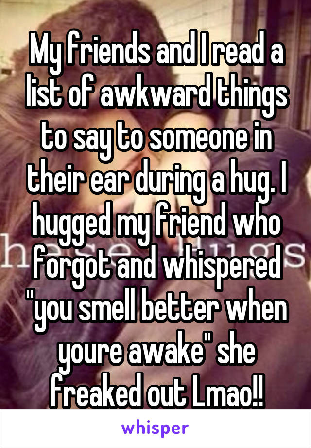 My friends and I read a list of awkward things to say to someone in their ear during a hug. I hugged my friend who forgot and whispered "you smell better when youre awake" she freaked out Lmao!!