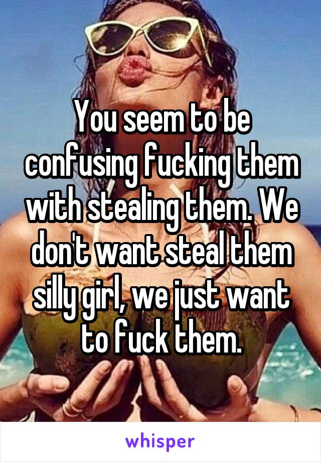 You seem to be confusing fucking them with stealing them. We don't want steal them silly girl, we just want to fuck them.