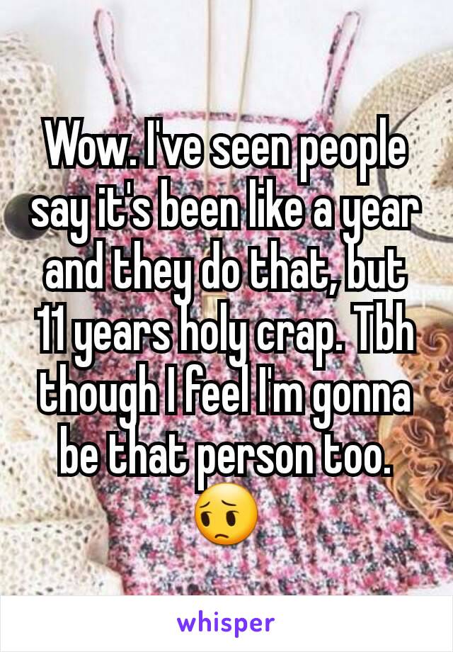 Wow. I've seen people say it's been like a year and they do that, but 11 years holy crap. Tbh though I feel I'm gonna be that person too. 😔