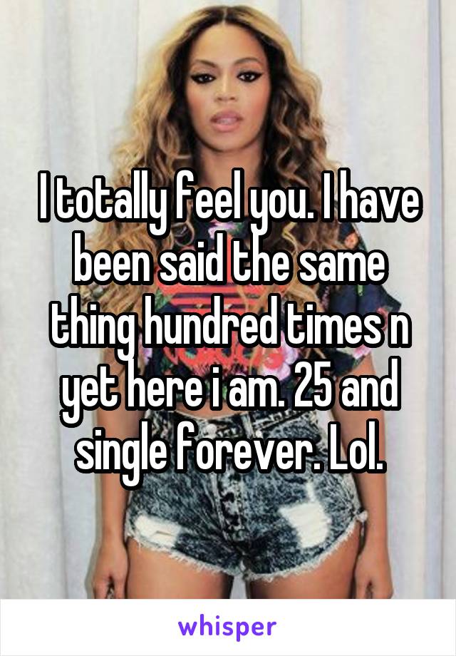 I totally feel you. I have been said the same thing hundred times n yet here i am. 25 and single forever. Lol.