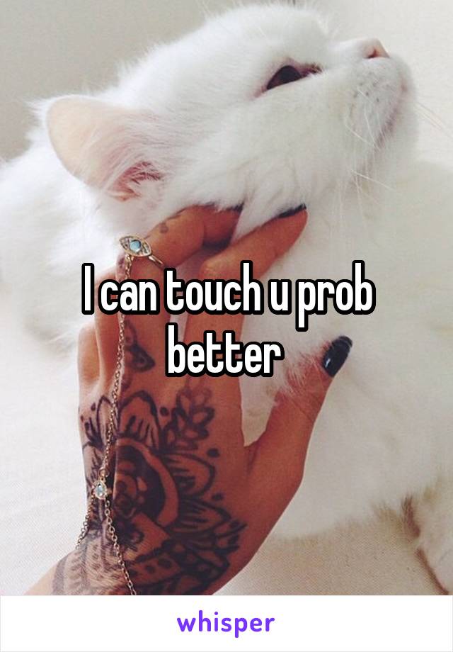 I can touch u prob better 