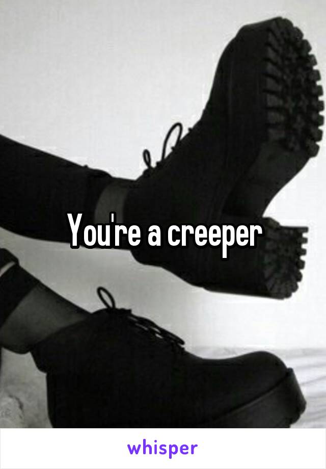 You're a creeper