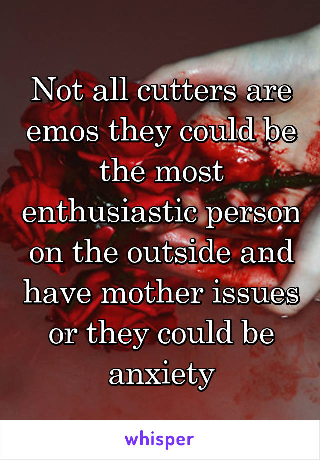 Not all cutters are emos they could be the most enthusiastic person on the outside and have mother issues or they could be anxiety