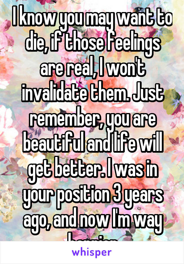 I know you may want to die, if those feelings are real, I won't invalidate them. Just remember, you are beautiful and life will get better. I was in your position 3 years ago, and now I'm way happier