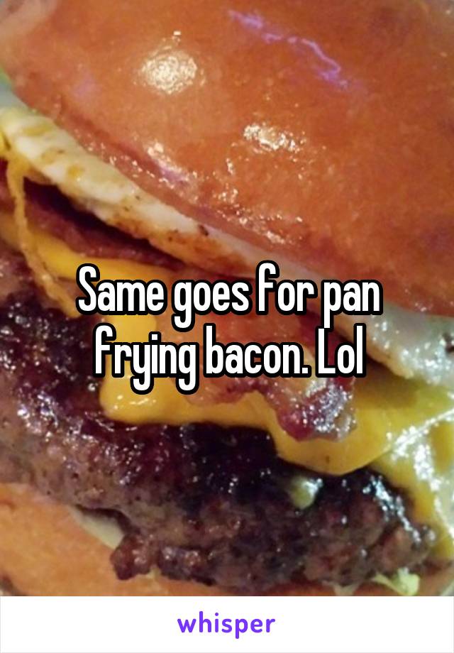 Same goes for pan frying bacon. Lol