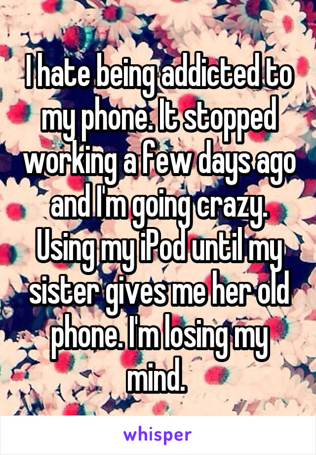 I hate being addicted to my phone. It stopped working a few days ago and I'm going crazy. Using my iPod until my sister gives me her old phone. I'm losing my mind. 