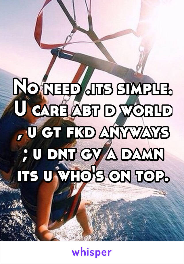 No need .its simple. U care abt d world , u gt fkd anyways ; u dnt gv a damn its u who's on top.