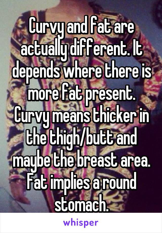 Curvy and fat are actually different. It depends where there is more fat present. Curvy means thicker in the thigh/butt and maybe the breast area. Fat implies a round stomach.