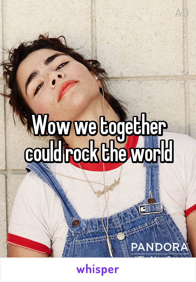 Wow we together could rock the world