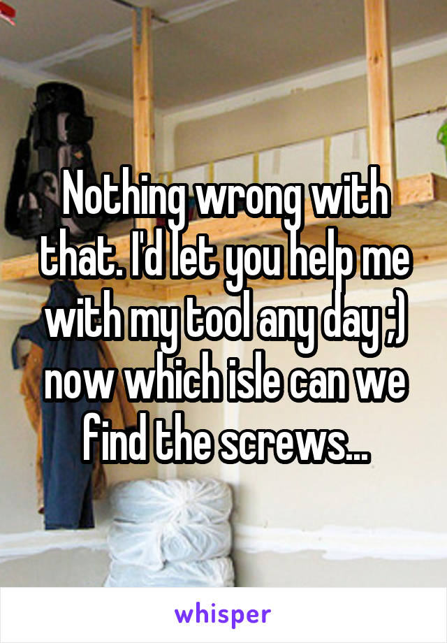 Nothing wrong with that. I'd let you help me with my tool any day ;) now which isle can we find the screws...