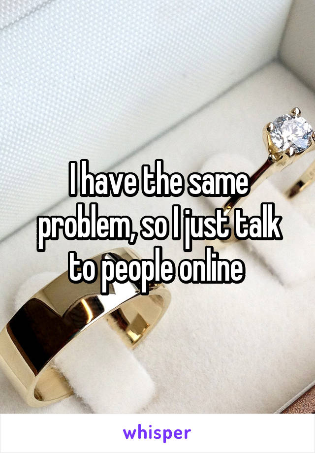 I have the same problem, so I just talk to people online 