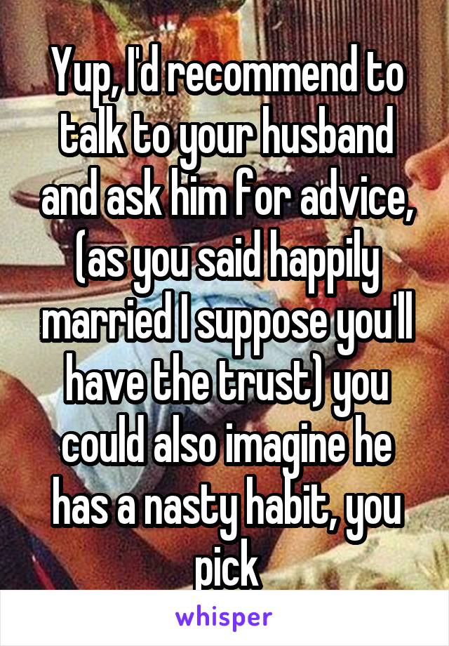 Yup, I'd recommend to talk to your husband and ask him for advice, (as you said happily married I suppose you'll have the trust) you could also imagine he has a nasty habit, you pick