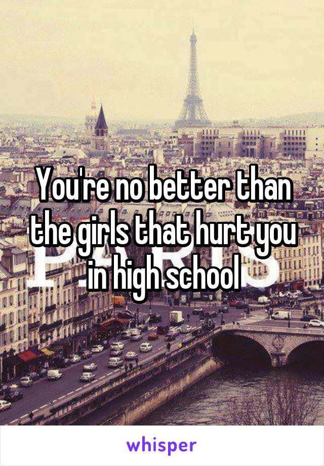 You're no better than the girls that hurt you in high school