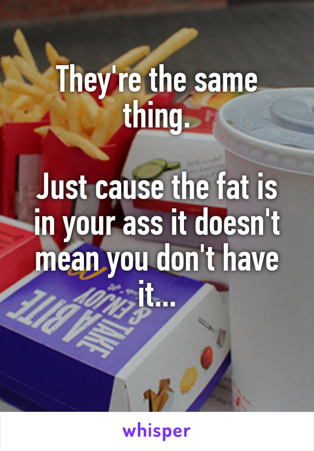 They're the same thing.

Just cause the fat is in your ass it doesn't mean you don't have it...

