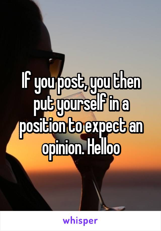 If you post, you then put yourself in a position to expect an opinion. Helloo