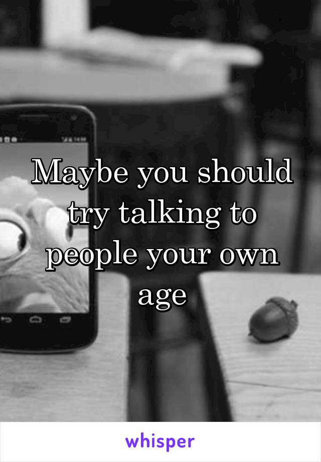 Maybe you should try talking to people your own age