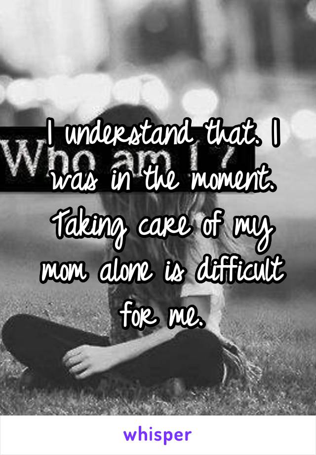 I understand that. I was in the moment. Taking care of my mom alone is difficult for me.