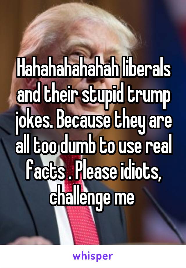 Hahahahahahah liberals and their stupid trump jokes. Because they are all too dumb to use real facts . Please idiots, challenge me 