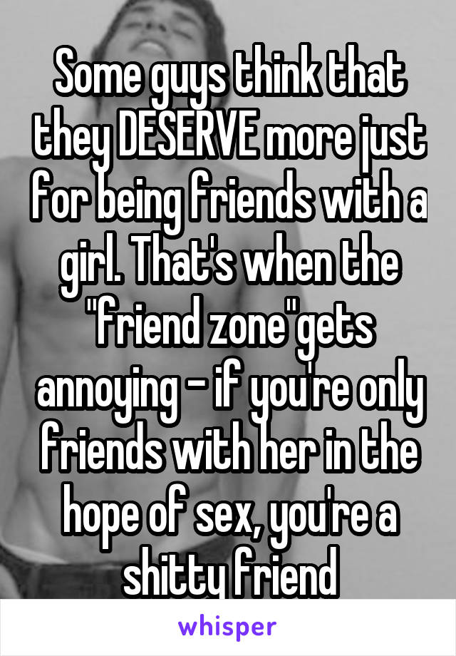 Some guys think that they DESERVE more just for being friends with a girl. That's when the "friend zone"gets annoying - if you're only friends with her in the hope of sex, you're a shitty friend