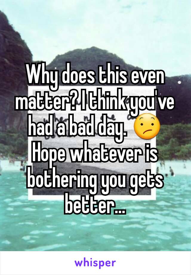 Why does this even matter? I think you've had a bad day. 😕 Hope whatever is bothering you gets better...