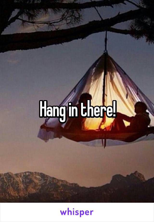 Hang in there!