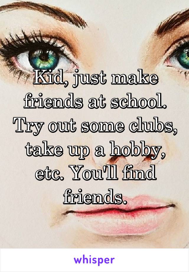 Kid, just make friends at school. Try out some clubs, take up a hobby, etc. You'll find friends.