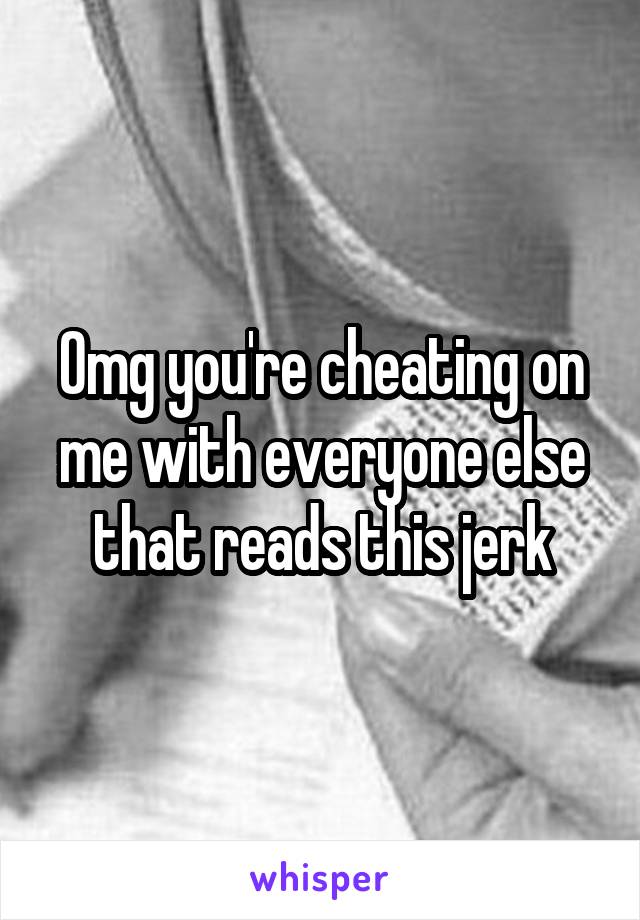 Omg you're cheating on me with everyone else that reads this jerk