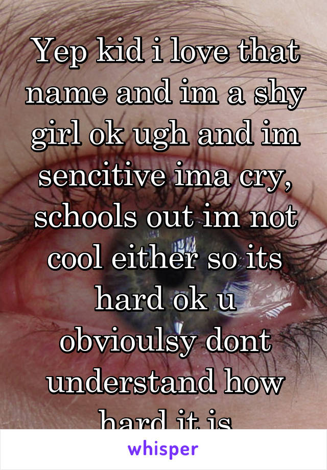 Yep kid i love that name and im a shy girl ok ugh and im sencitive ima cry, schools out im not cool either so its hard ok u obvioulsy dont understand how hard it is