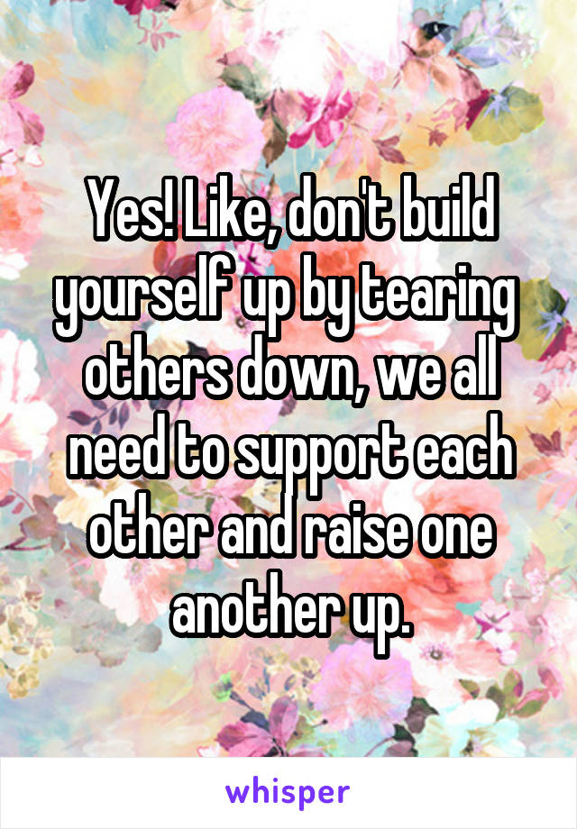 Yes! Like, don't build yourself up by tearing  others down, we all need to support each other and raise one another up.