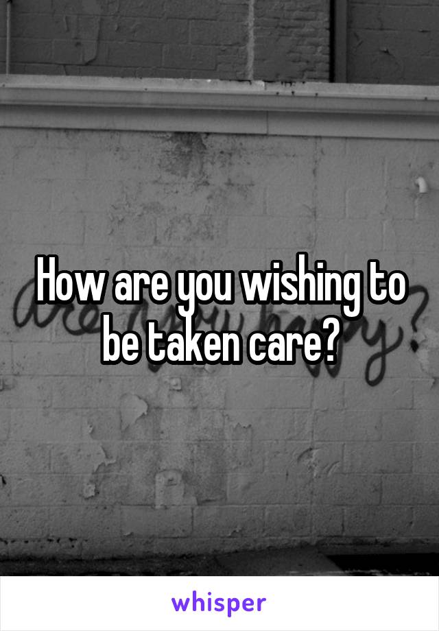 How are you wishing to be taken care?