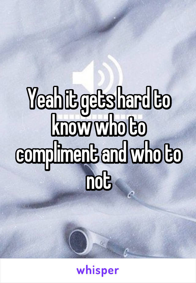 Yeah it gets hard to know who to compliment and who to not