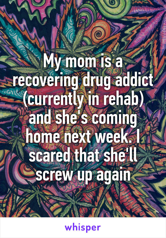 My mom is a recovering drug addict (currently in rehab) and she's coming home next week. I scared that she'll screw up again