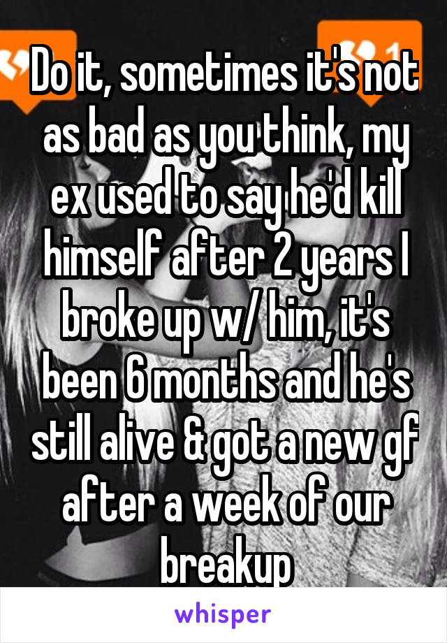 Do it, sometimes it's not as bad as you think, my ex used to say he'd kill himself after 2 years I broke up w/ him, it's been 6 months and he's still alive & got a new gf after a week of our breakup