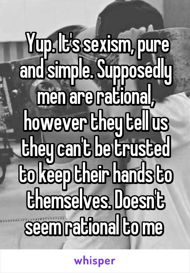  Yup. It's sexism, pure and simple. Supposedly men are rational, however they tell us they can't be trusted to keep their hands to themselves. Doesn't seem rational to me 