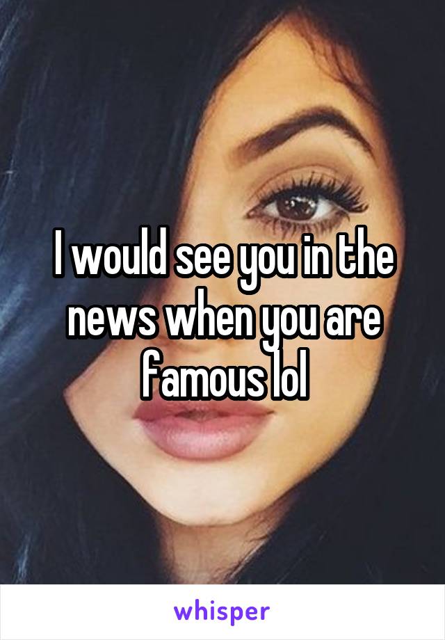 I would see you in the news when you are famous lol