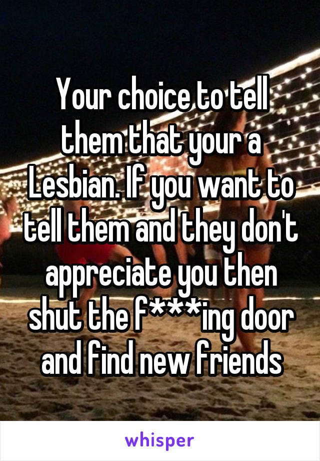 Your choice to tell them that your a Lesbian. If you want to tell them and they don't appreciate you then shut the f***ing door and find new friends