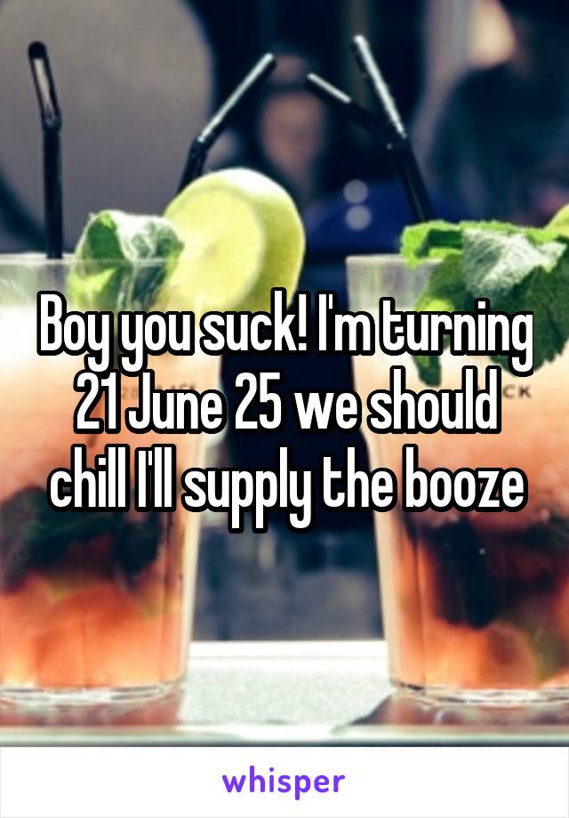 Boy you suck! I'm turning 21 June 25 we should chill I'll supply the booze