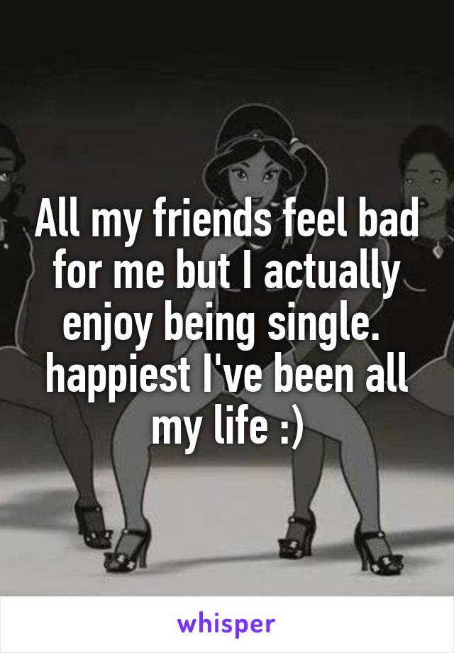 All my friends feel bad for me but I actually enjoy being single. 
happiest I've been all my life :)