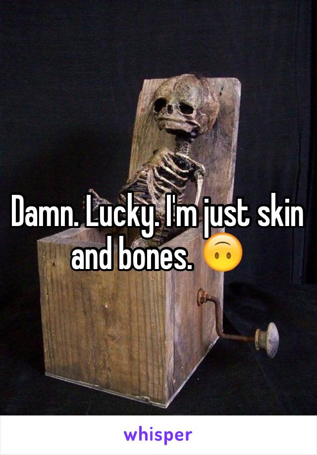 Damn. Lucky. I'm just skin and bones. 🙃