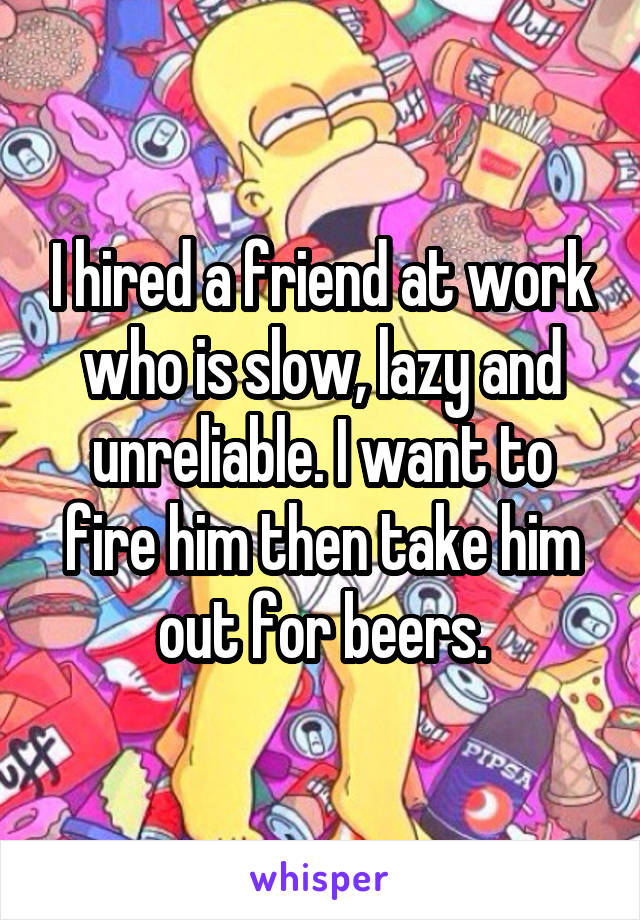 I hired a friend at work who is slow, lazy and unreliable. I want to fire him then take him out for beers.