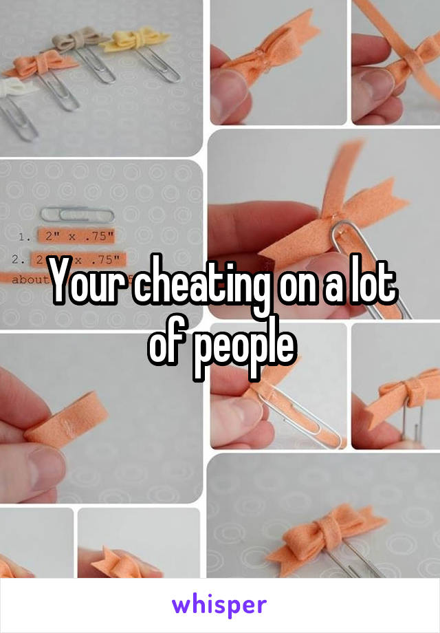 Your cheating on a lot of people