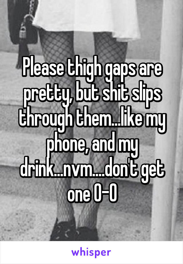 Please thigh gaps are pretty, but shit slips through them...like my phone, and my drink...nvm....don't get one 0-0