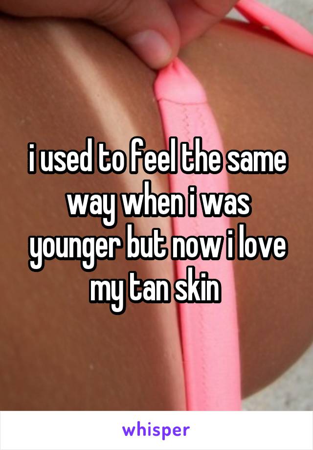 i used to feel the same way when i was younger but now i love my tan skin 