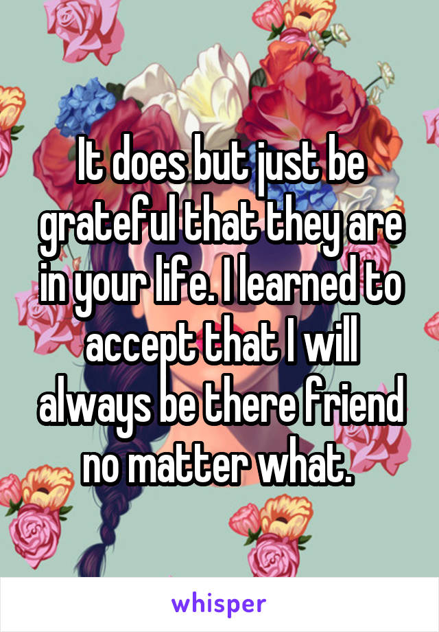 It does but just be grateful that they are in your life. I learned to accept that I will always be there friend no matter what. 